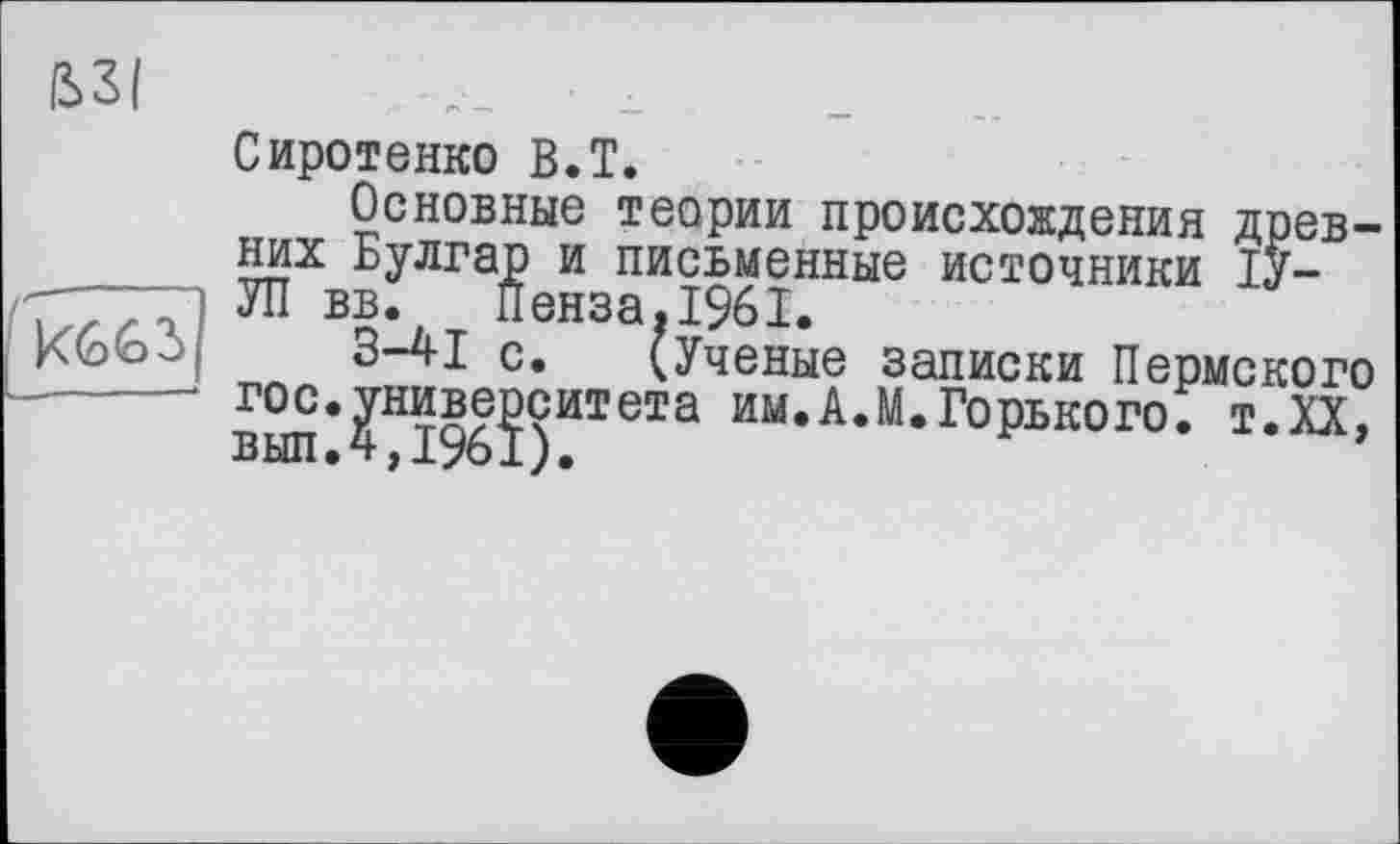 ﻿ß>3(
Сиротенко B.T.
Основные теории происхождения древних Булгар и письменные источники ІУ-
Г/.;, і УП вв. Пенза, 1961.
Кь<оЗ|' 3-41 с. (Ученые записки Пермского
-------вып‘?Н1%?)ИТеТа им*А‘М*ГоРьк01,0’ Т-ХХ,